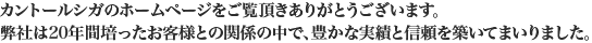 カントールシガのホームページをご覧頂きありがとうございます。
弊社は20年間培ったお客様との関係の中で、豊かな実績と信頼を築いてまいりました。